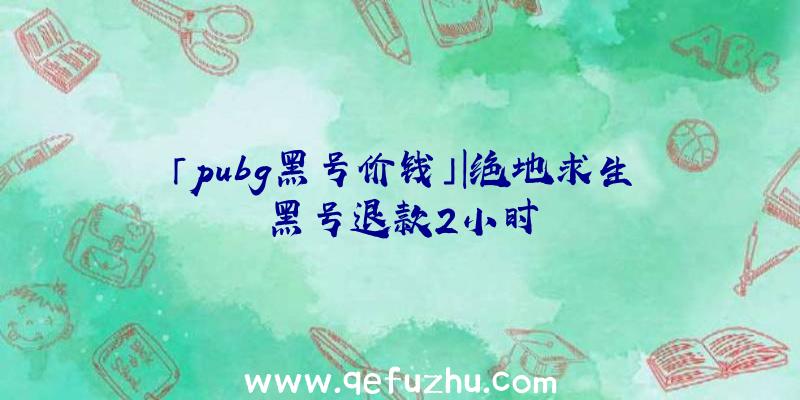 「pubg黑号价钱」|绝地求生黑号退款2小时